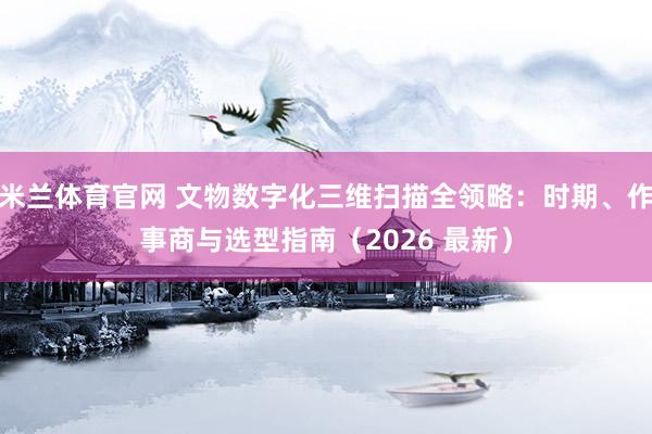 米兰体育官网 文物数字化三维扫描全领略：时期、作事商与选型指南（2026 最新）