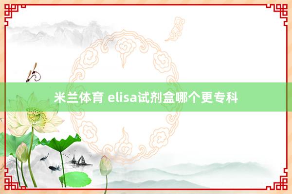 米兰体育 elisa试剂盒哪个更专科