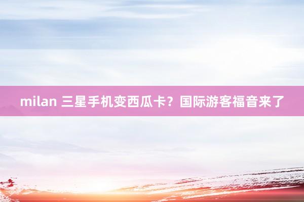 milan 三星手机变西瓜卡？国际游客福音来了