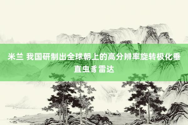 米兰 我国研制出全球朝上的高分辨率旋转极化垂直虫豸雷达