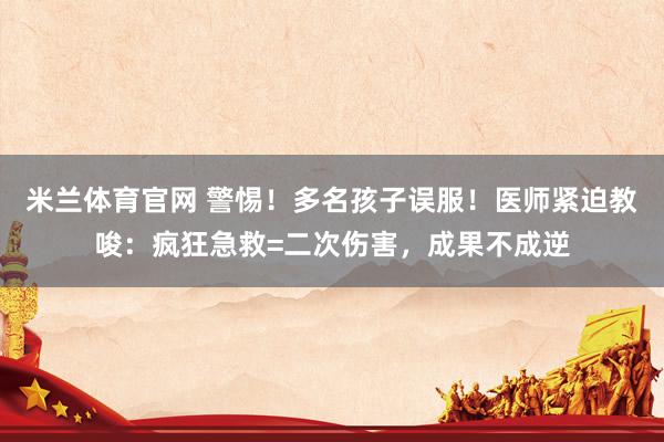 米兰体育官网 警惕！多名孩子误服！医师紧迫教唆：疯狂急救=二次伤害，成果不成逆