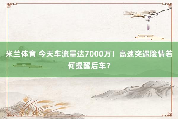 米兰体育 今天车流量达7000万！高速突遇险情若何提醒后车？