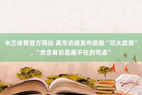 米兰体育官方网站 高市访越发布新版“印太政策”, “贪念背后是藏不住的苛虐”