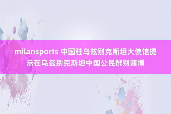 milansports 中国驻乌兹别克斯坦大使馆提示在乌兹别克斯坦中国公民辨别赌博