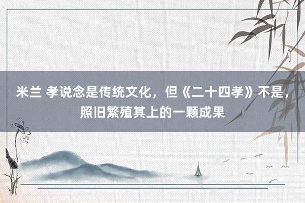米兰 孝说念是传统文化，但《二十四孝》不是，照旧繁殖其上的一颗成果