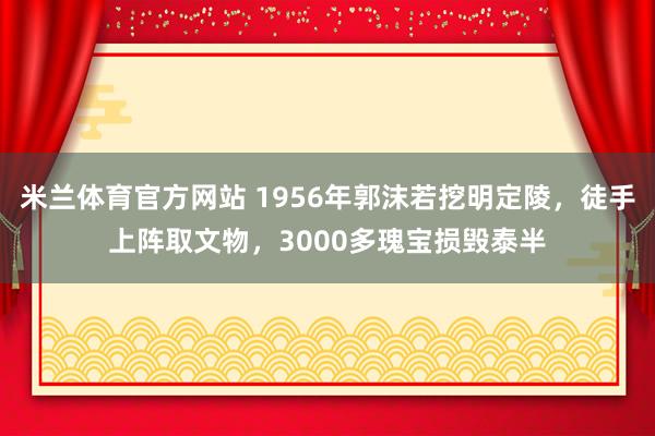 米兰体育官方网站 1956年郭沫若挖明定陵，徒手上阵取文物，3000多瑰宝损毁泰半