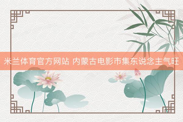 米兰体育官方网站 内蒙古电影市集东说念主气旺