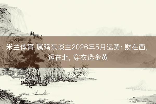 米兰体育 属鸡东谈主2026年5月运势: 财在西， 运在北， 穿衣选金黄