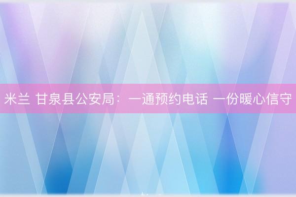 米兰 甘泉县公安局：一通预约电话 一份暖心信守