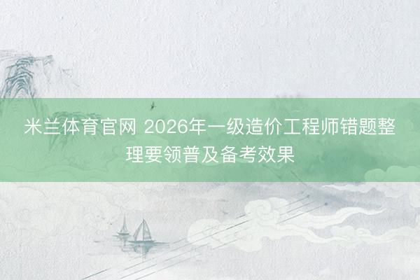 米兰体育官网 2026年一级造价工程师错题整理要领普及备考效果