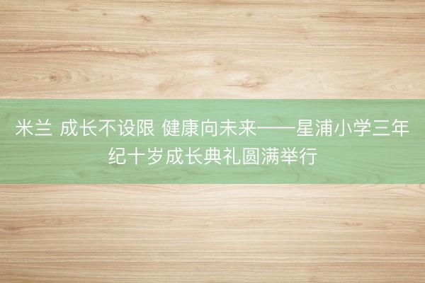 米兰 成长不设限 健康向未来——星浦小学三年纪十岁成长典礼圆满举行