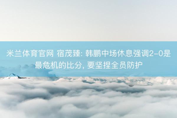米兰体育官网 宿茂臻: 韩鹏中场休息强调2-0是最危机的比分， 要坚捏全员防护