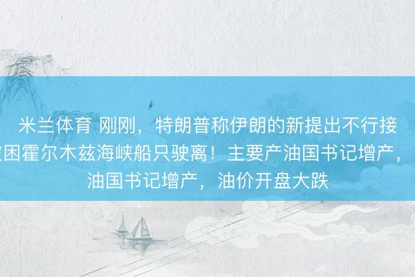 米兰体育 刚刚，特朗普称伊朗的新提出不行接收，将诱骗被困霍尔木兹海峡船只驶离！主要产油国书记增产，油价开盘大跌