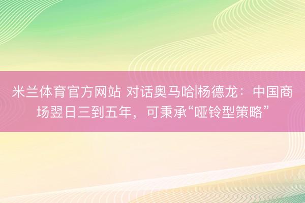 米兰体育官方网站 对话奥马哈|杨德龙：中国商场翌日三到五年，可秉承“哑铃型策略”