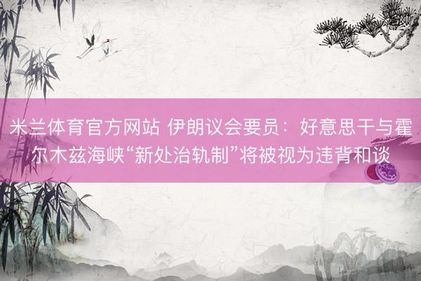 米兰体育官方网站 伊朗议会要员：好意思干与霍尔木兹海峡“新处治轨制”将被视为违背和谈