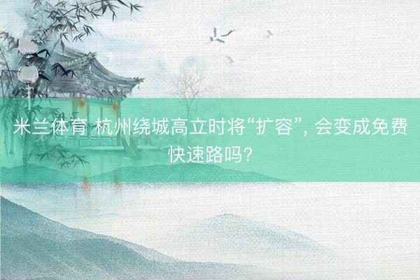 米兰体育 杭州绕城高立时将“扩容”， 会变成免费快速路吗?