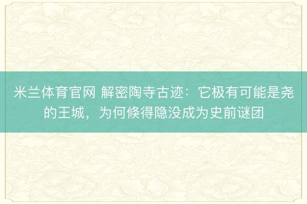米兰体育官网 解密陶寺古迹：它极有可能是尧的王城，为何倏得隐没成为史前谜团